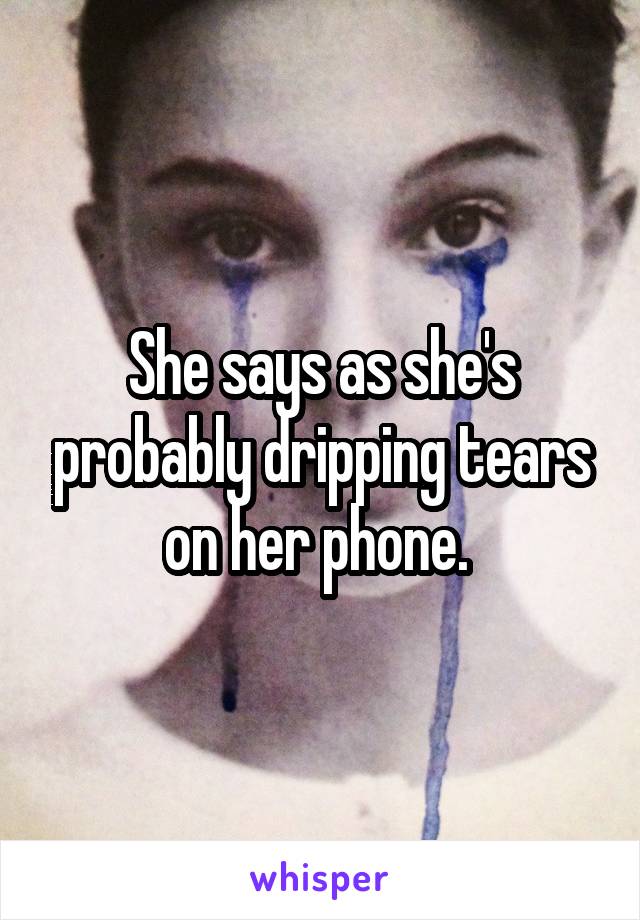 She says as she's probably dripping tears on her phone. 