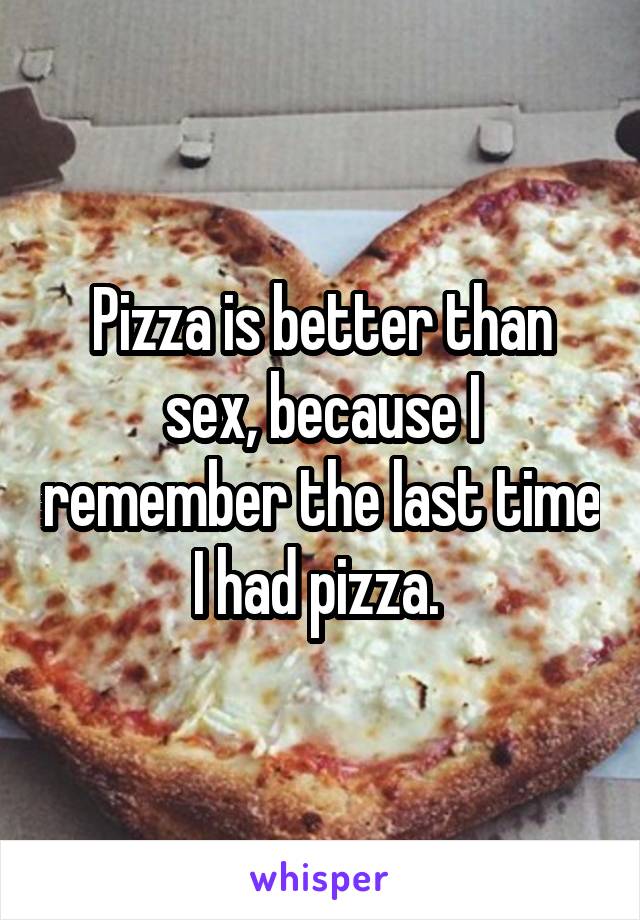 Pizza is better than sex, because I remember the last time I had pizza. 