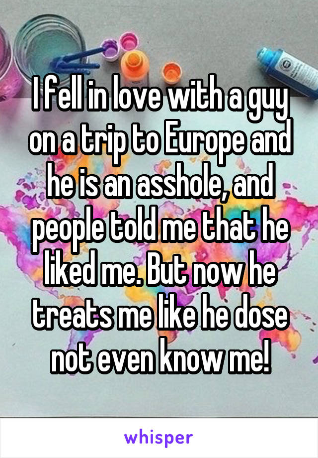 I fell in love with a guy on a trip to Europe and he is an asshole, and people told me that he liked me. But now he treats me like he dose not even know me!