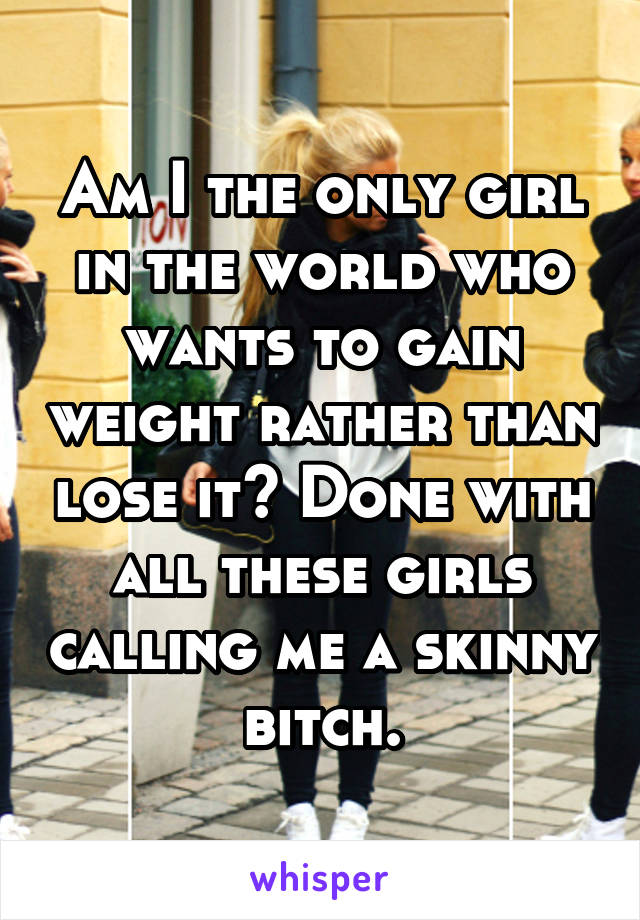 Am I the only girl in the world who wants to gain weight rather than lose it? Done with all these girls calling me a skinny bitch.