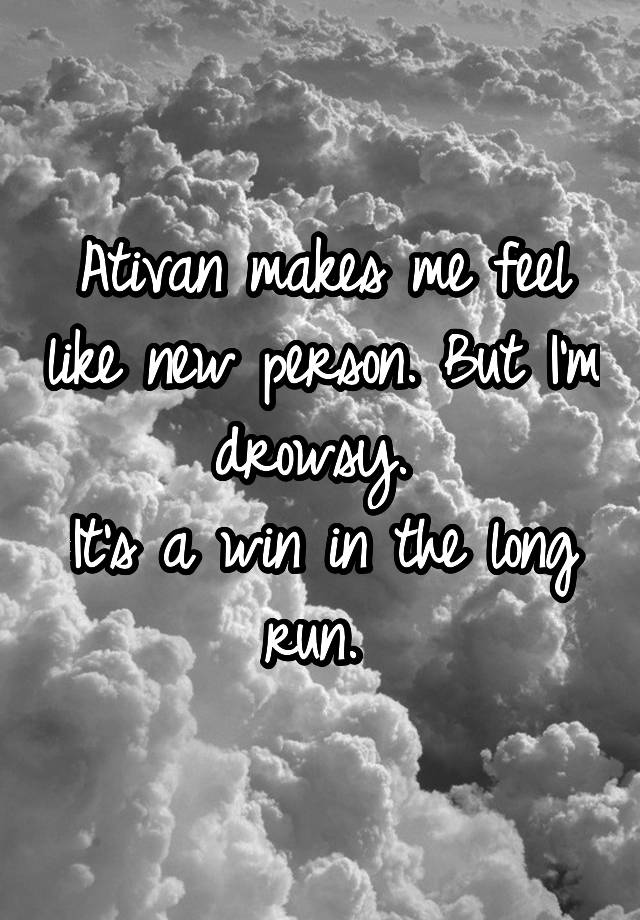 Ativan makes me feel like new person. But I'm drowsy. 
It's a win in the long run. 