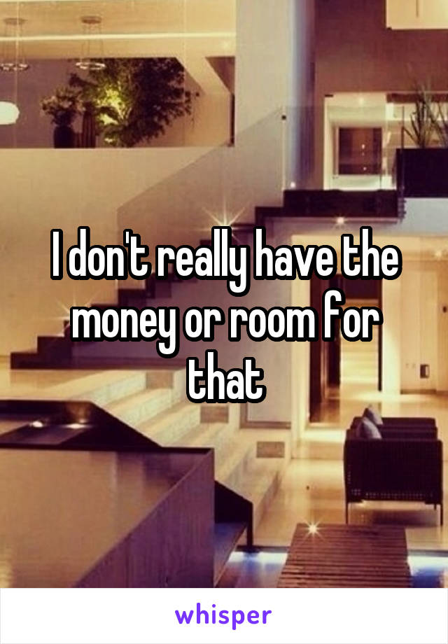 I don't really have the money or room for that