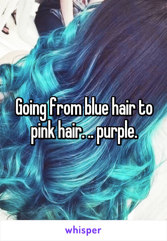 Going from blue hair to pink hair. .. purple.