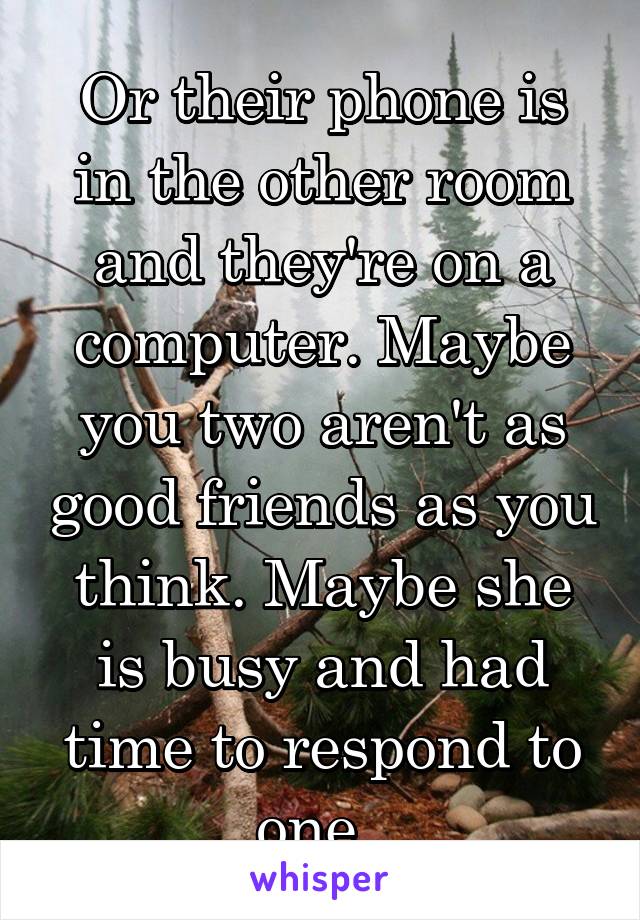 Or their phone is in the other room and they're on a computer. Maybe you two aren't as good friends as you think. Maybe she is busy and had time to respond to one. 
