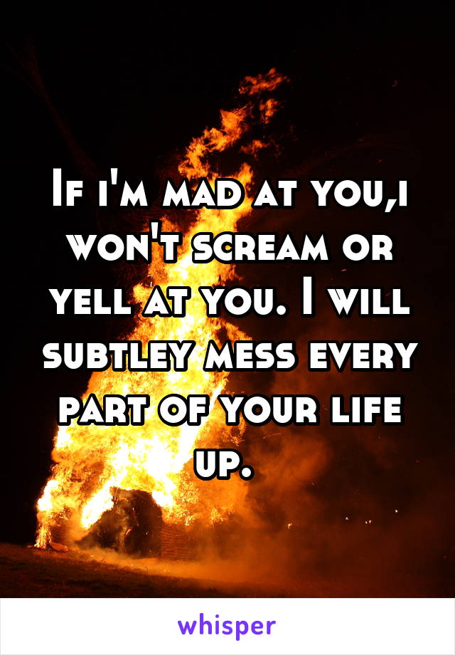 If i'm mad at you,i won't scream or yell at you. I will subtley mess every part of your life up. 