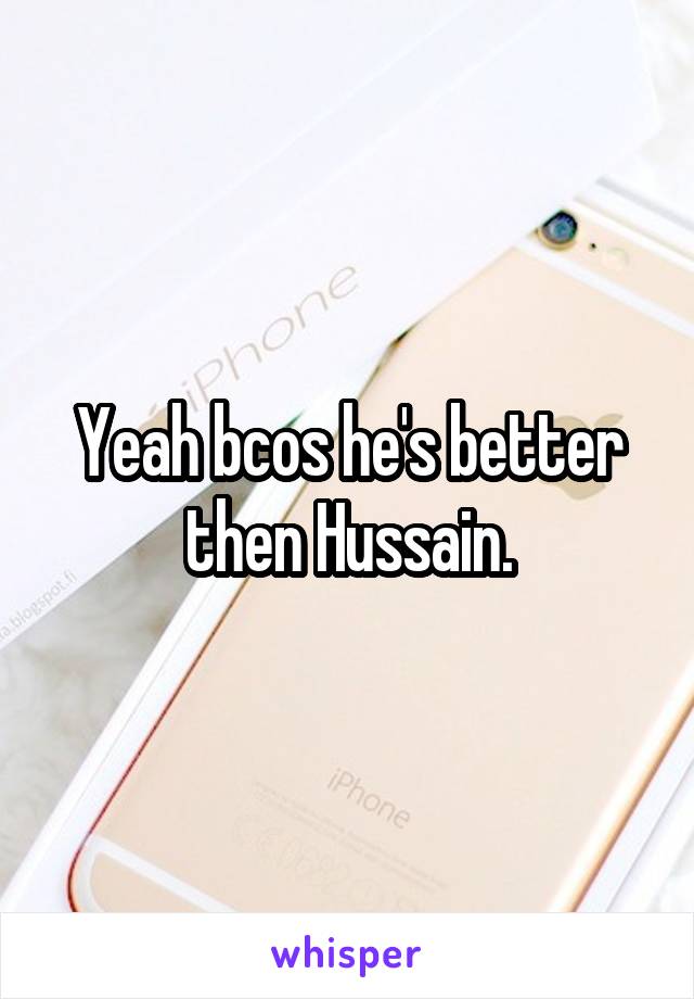 Yeah bcos he's better then Hussain.