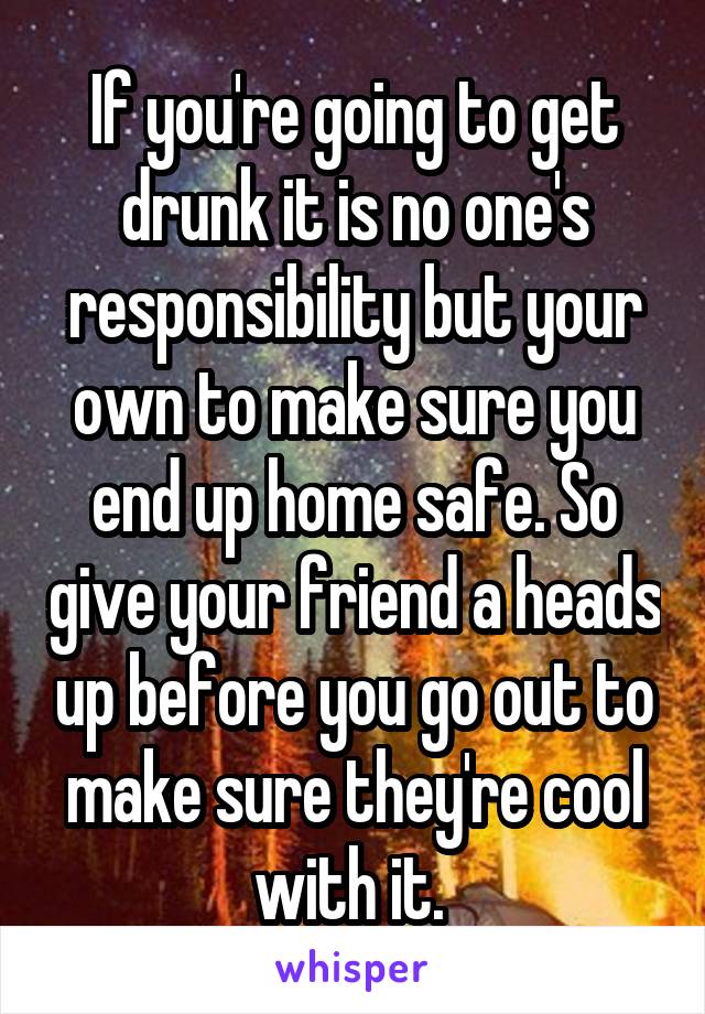 If you're going to get drunk it is no one's responsibility but your own to make sure you end up home safe. So give your friend a heads up before you go out to make sure they're cool with it. 