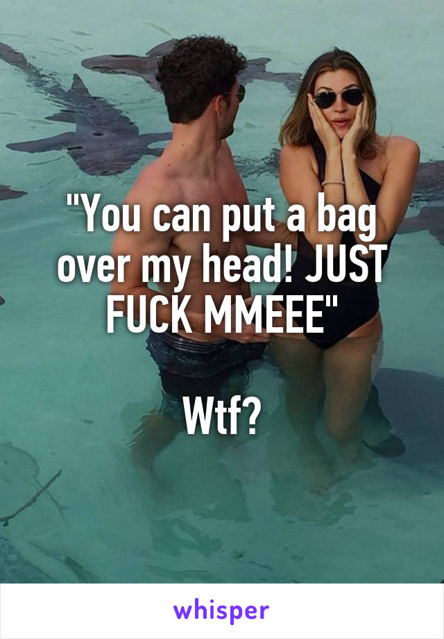 "You can put a bag over my head! JUST FUCK MMEEE"

Wtf?