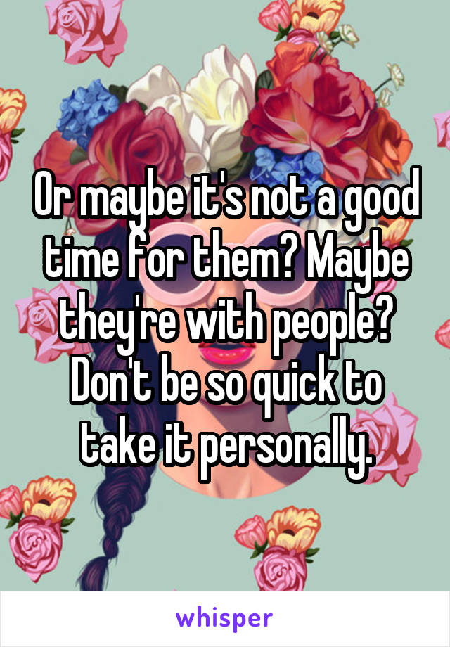 Or maybe it's not a good time for them? Maybe they're with people? Don't be so quick to take it personally.