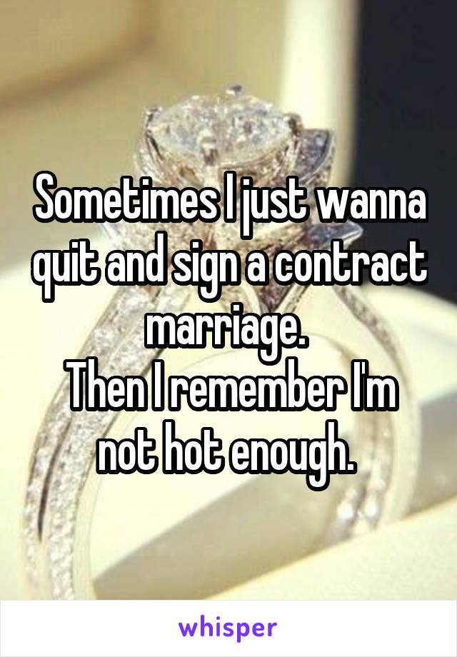 Sometimes I just wanna quit and sign a contract marriage. 
Then I remember I'm not hot enough. 