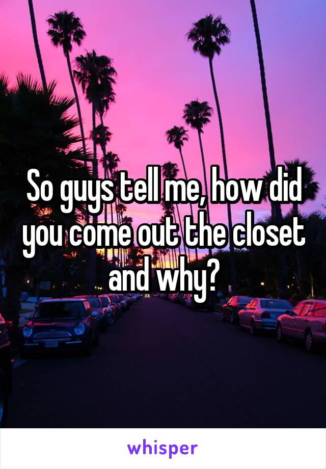 So guys tell me, how did you come out the closet and why?