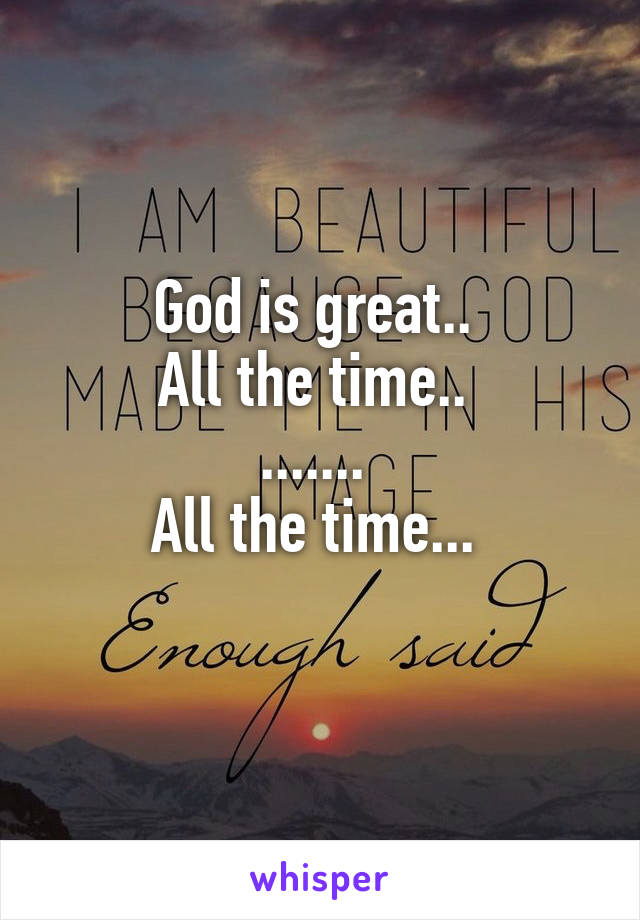 God is great.. 
All the time.. 
....... 
All the time... 
