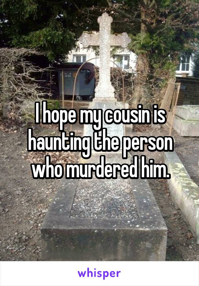 I hope my cousin is haunting the person who murdered him.