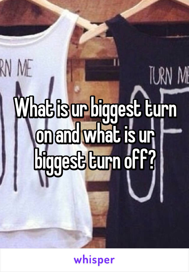 What is ur biggest turn on and what is ur biggest turn off?