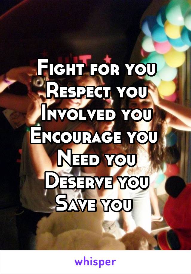 Fight for you
Respect you
Involved you
Encourage you 
Need you
Deserve you
Save you 
