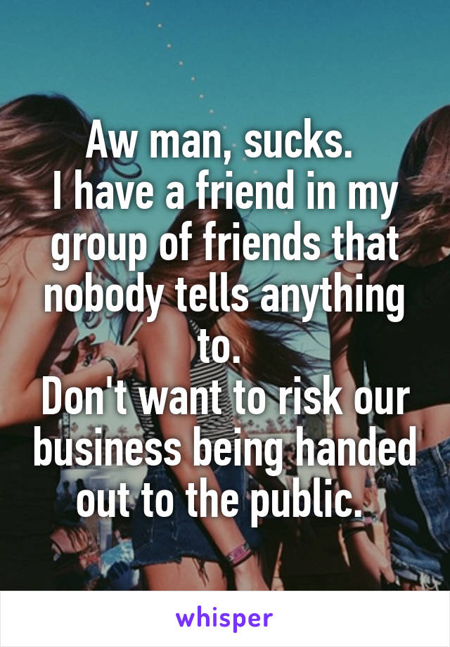 Aw man, sucks. 
I have a friend in my group of friends that nobody tells anything to. 
Don't want to risk our business being handed out to the public. 