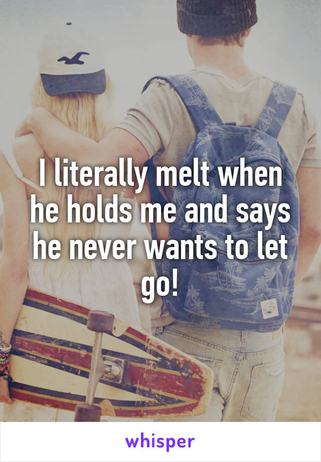 I literally melt when he holds me and says he never wants to let go!