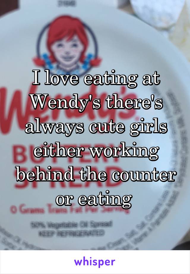 I love eating at Wendy's there's always cute girls either working behind the counter or eating 