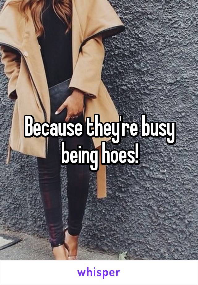 Because they're busy being hoes!