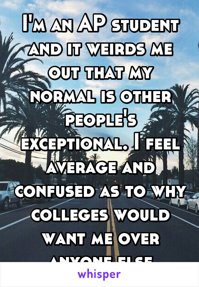 I'm an AP student and it weirds me out that my normal is other people's exceptional. I feel average and confused as to why colleges would want me over anyone else