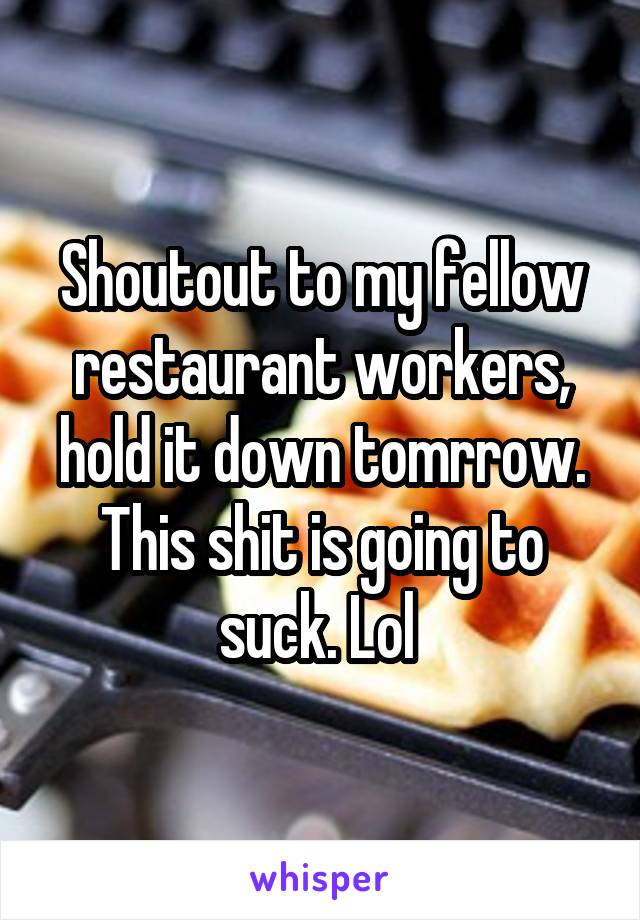 Shoutout to my fellow restaurant workers, hold it down tomrrow. This shit is going to suck. Lol 