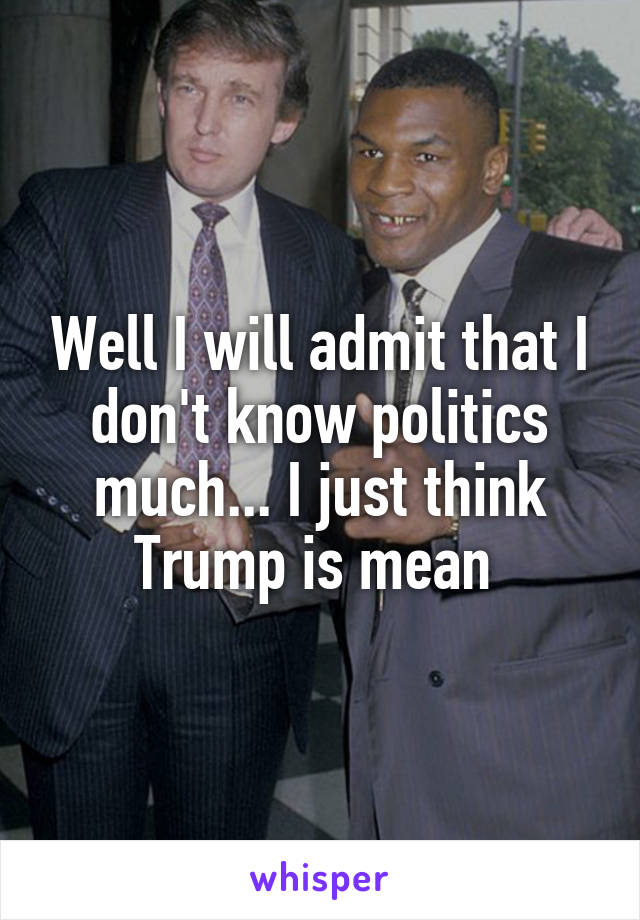 Well I will admit that I don't know politics much... I just think Trump is mean 
