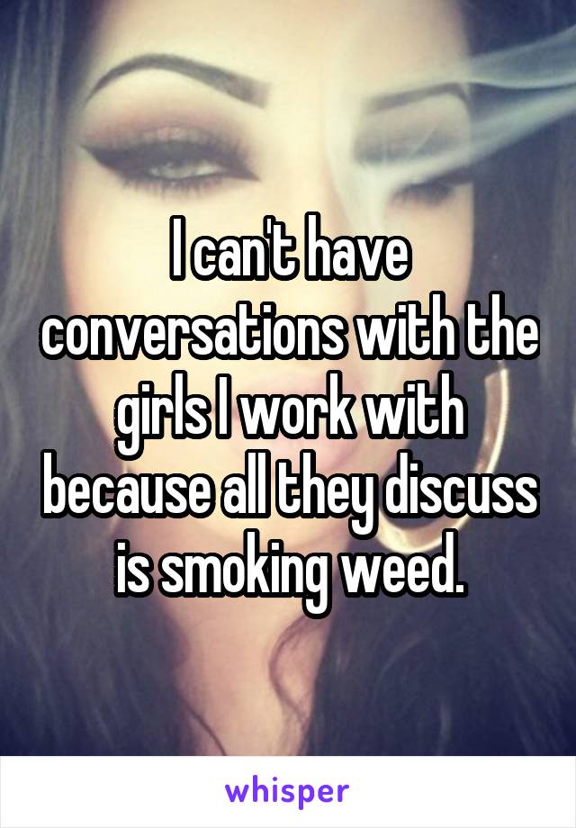 I can't have conversations with the girls I work with because all they discuss is smoking weed.