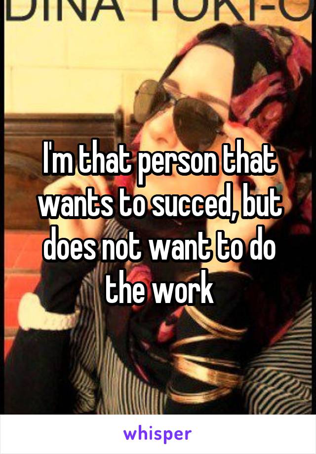 I'm that person that wants to succed, but does not want to do the work