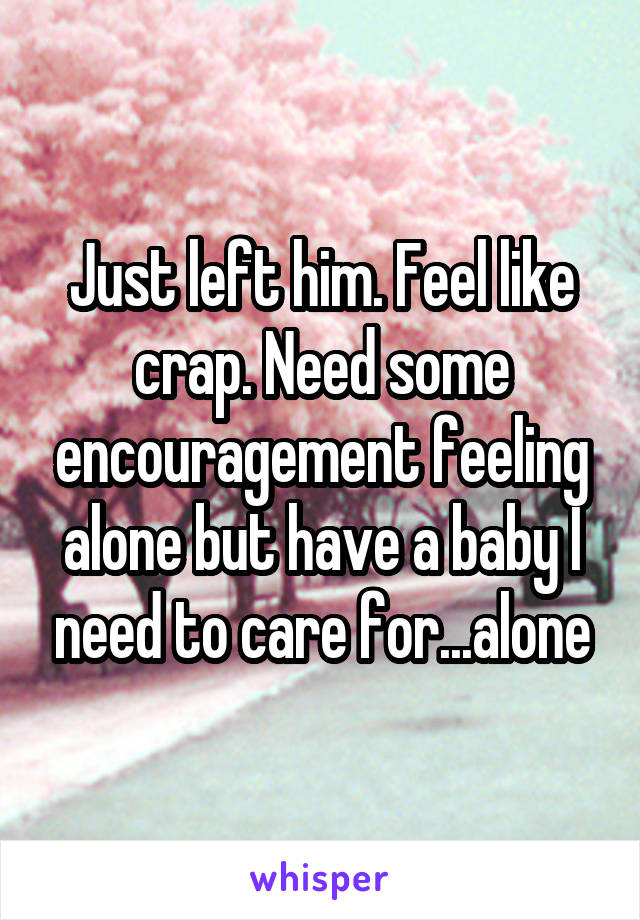 Just left him. Feel like crap. Need some encouragement feeling alone but have a baby I need to care for...alone