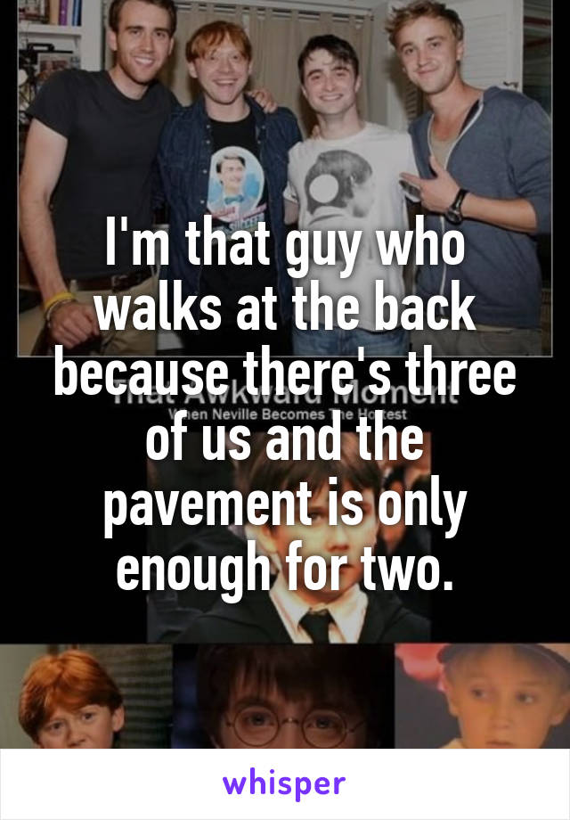 I'm that guy who walks at the back because there's three of us and the pavement is only enough for two.