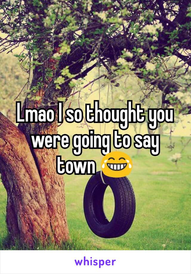 Lmao I so thought you were going to say town 😂