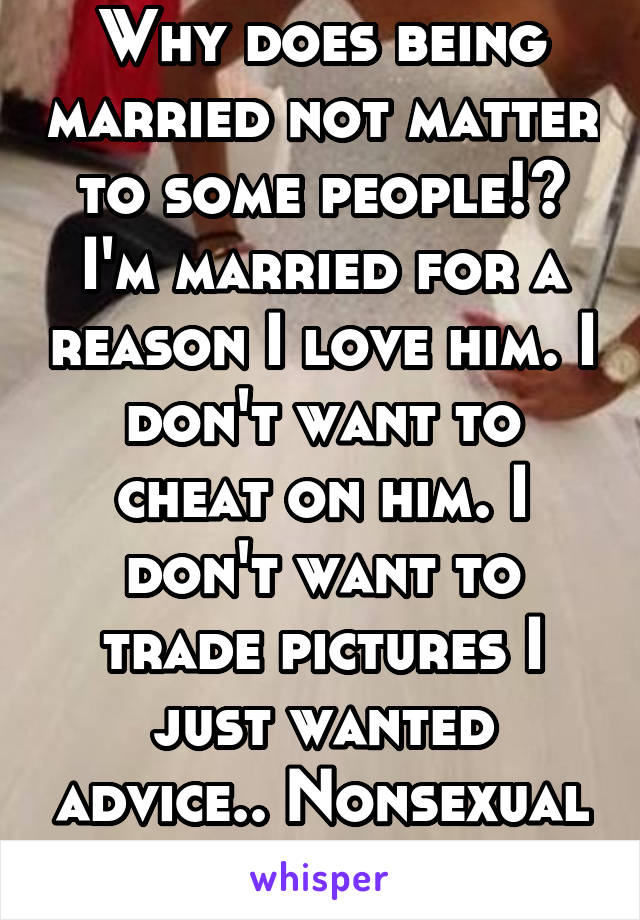 Why does being married not matter to some people!? I'm married for a reason I love him. I don't want to cheat on him. I don't want to trade pictures I just wanted advice.. Nonsexual advice.. 