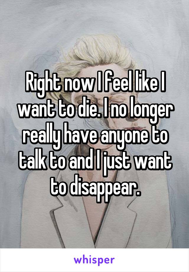 Right now I feel like I want to die. I no longer really have anyone to talk to and I just want to disappear.