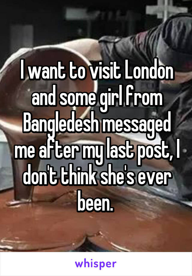 I want to visit London and some girl from Bangledesh messaged me after my last post, I don't think she's ever been. 