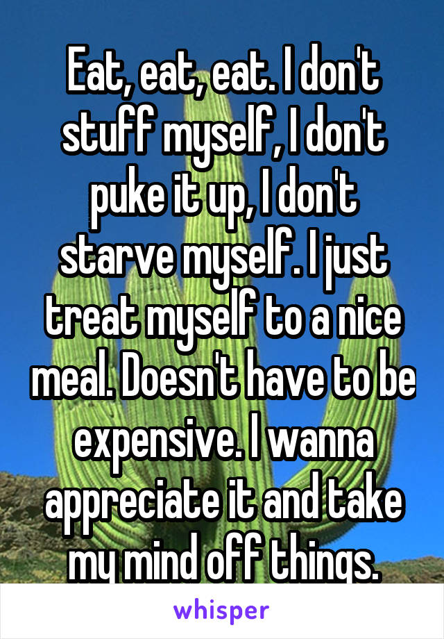 Eat, eat, eat. I don't stuff myself, I don't puke it up, I don't starve myself. I just treat myself to a nice meal. Doesn't have to be expensive. I wanna appreciate it and take my mind off things.