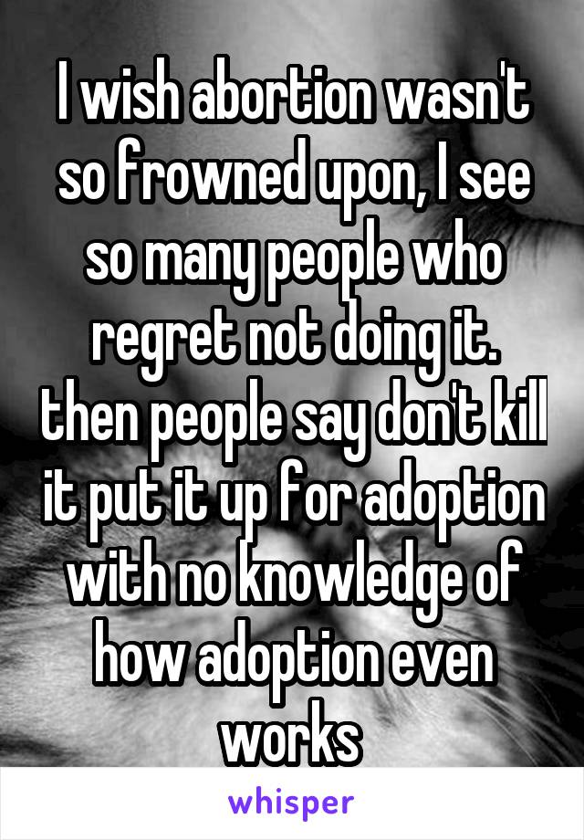 I wish abortion wasn't so frowned upon, I see so many people who regret not doing it. then people say don't kill it put it up for adoption with no knowledge of how adoption even works 