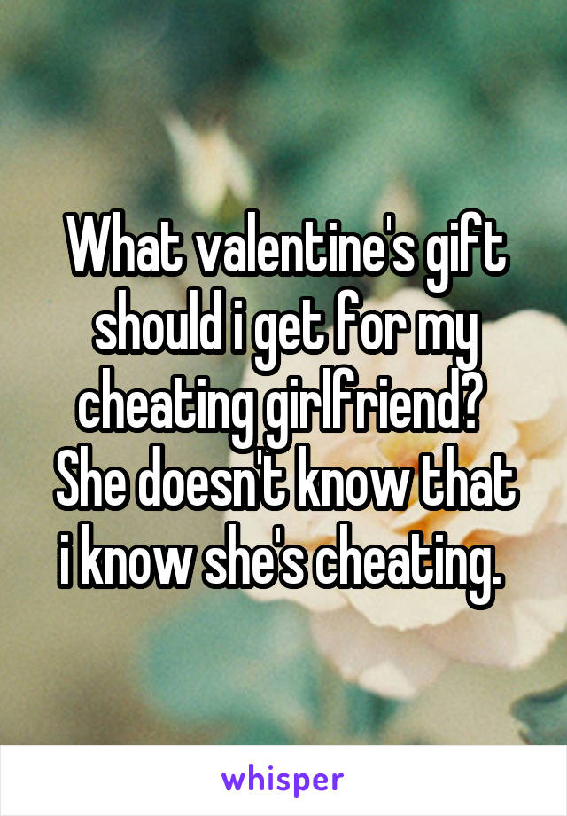 What valentine's gift should i get for my cheating girlfriend? 
She doesn't know that i know she's cheating. 