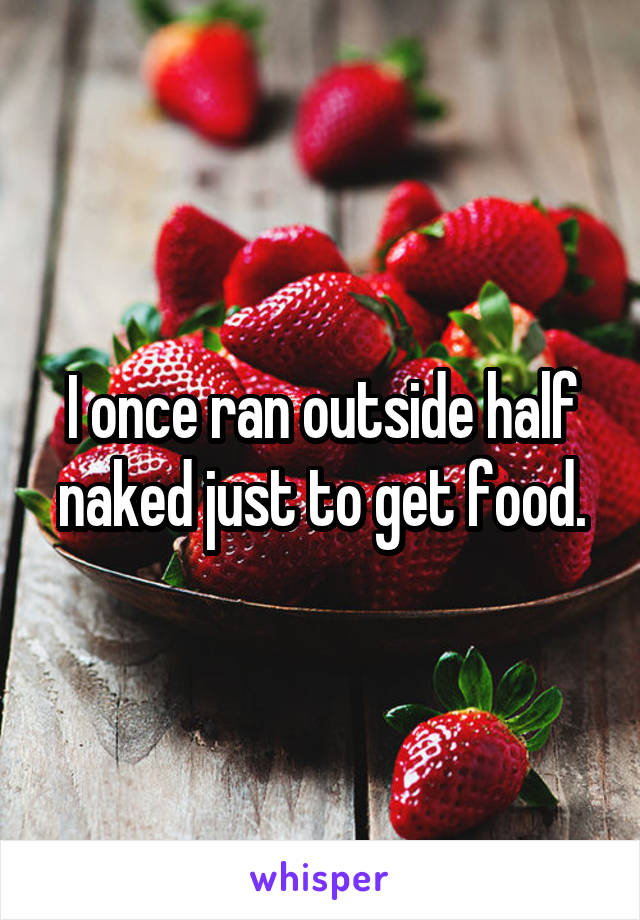 I once ran outside half naked just to get food.