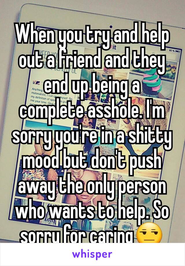 When you try and help out a friend and they end up being a complete asshole. I'm sorry you're in a shitty mood but don't push away the only person who wants to help. So sorry for caring😒
