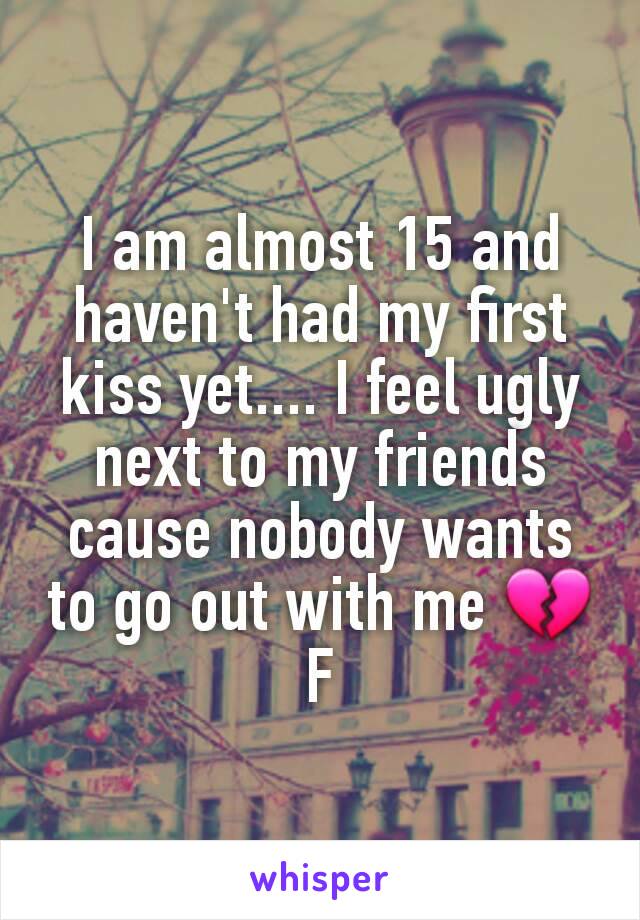 I am almost 15 and haven't had my first kiss yet.... I feel ugly next to my friends cause nobody wants to go out with me 💔
F