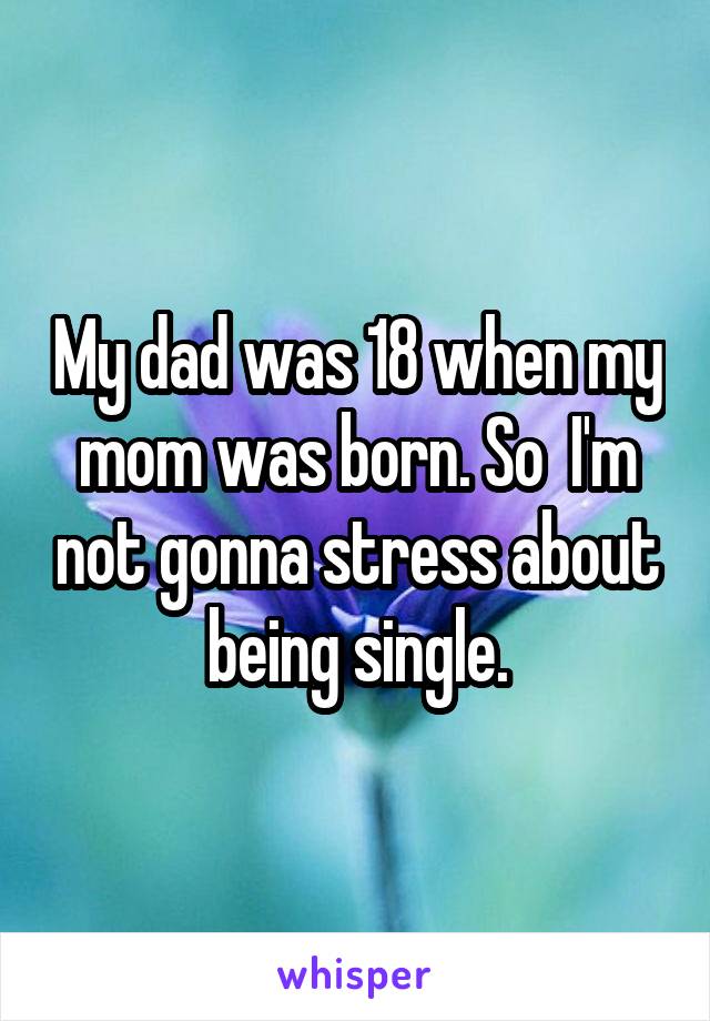 My dad was 18 when my mom was born. So  I'm not gonna stress about being single.