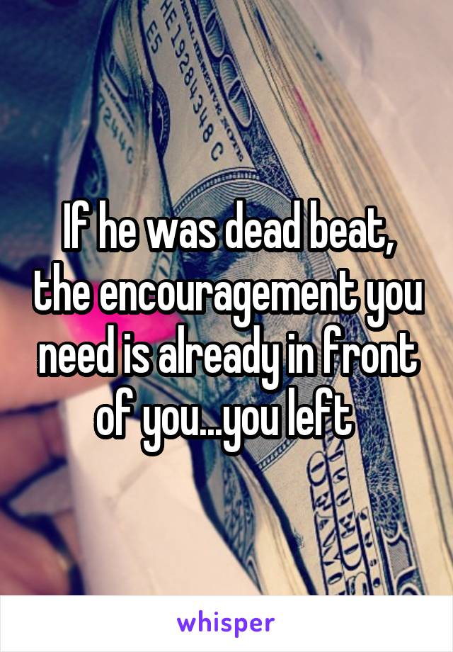 If he was dead beat, the encouragement you need is already in front of you...you left 