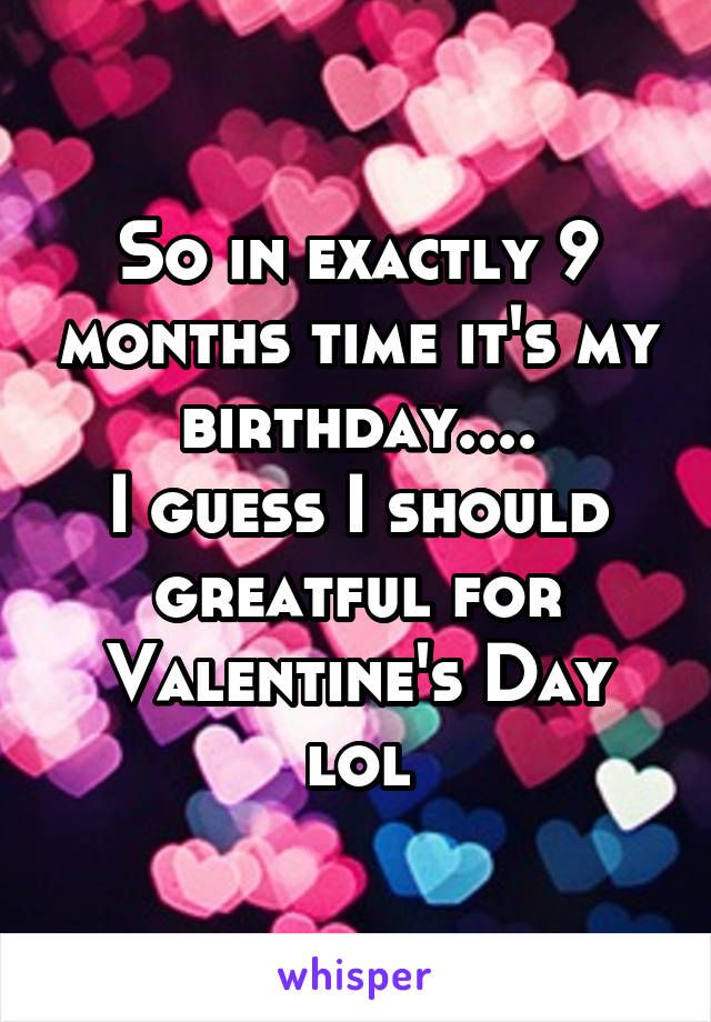 So in exactly 9 months time it's my birthday....
I guess I should greatful for Valentine's Day lol
