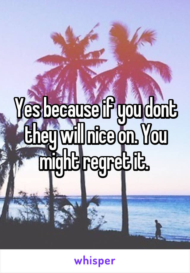 Yes because if you dont they will nice on. You might regret it. 
