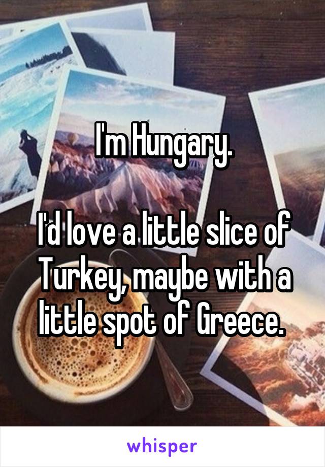 I'm Hungary.

I'd love a little slice of Turkey, maybe with a little spot of Greece. 
