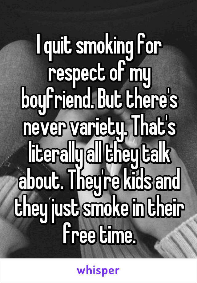 I quit smoking for respect of my boyfriend. But there's never variety. That's literally all they talk about. They're kids and they just smoke in their free time.