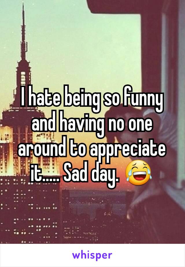 I hate being so funny and having no one around to appreciate it..... Sad day. 😂