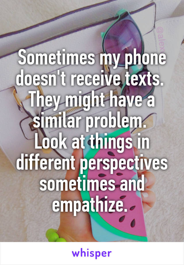 Sometimes my phone doesn't receive texts. 
They might have a similar problem. 
Look at things in different perspectives sometimes and empathize. 
