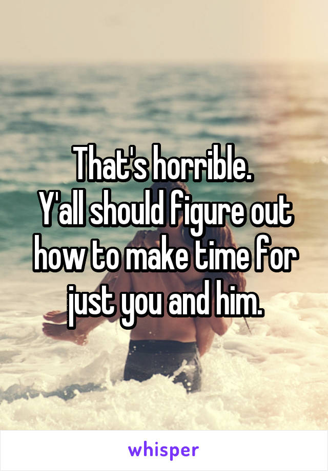 That's horrible. 
Y'all should figure out how to make time for just you and him.