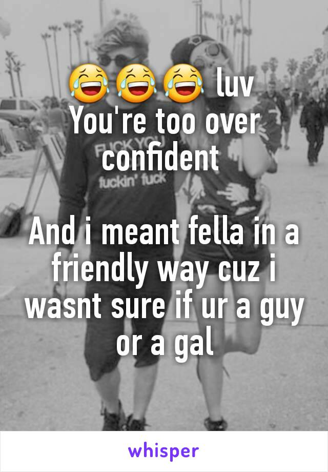😂😂😂 luv 
You're too over confident 

And i meant fella in a friendly way cuz i wasnt sure if ur a guy or a gal